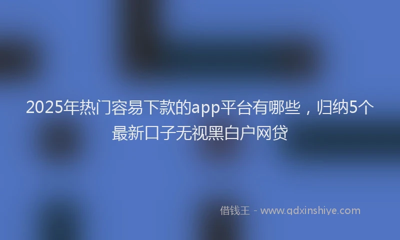 2025年热门容易下款的app平台有哪些，归纳5个最新口子无视黑白户网贷