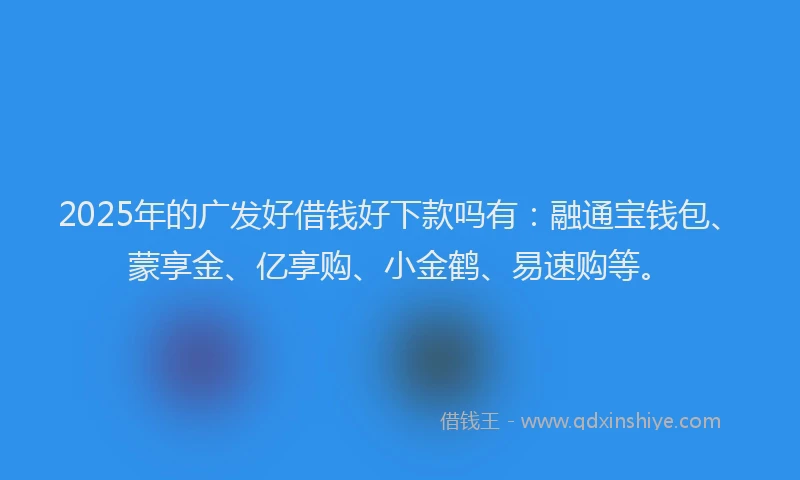 2025年的广发好借钱好下款吗有：融通宝钱包、蒙享金、亿享购、小金鹤、易速购等。