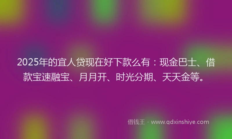 2025年的宜人贷现在好下款么有:现金巴士、借款宝速融宝、月月开、时光分期、天天金等。