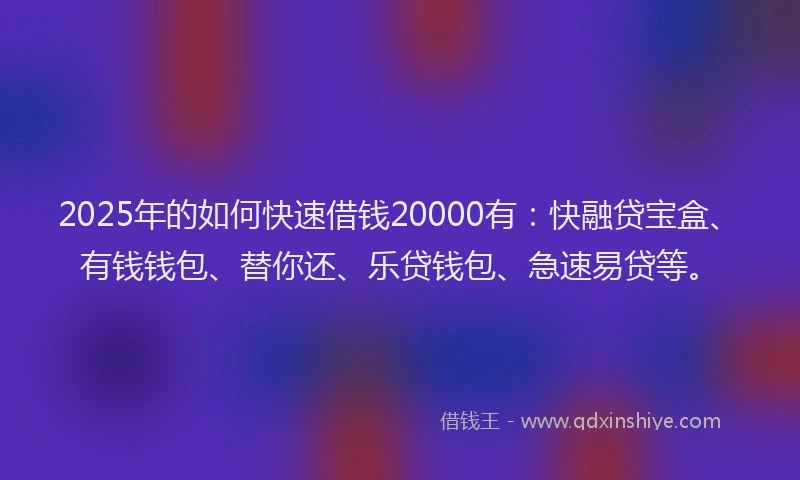 2025年的如何快速借钱20000有：快融贷宝盒、有钱钱包、替你还、乐贷钱包、急速易贷等。