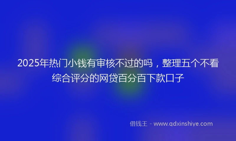 2025年热门小钱有审核不过的吗，整理五个不看综合评分的网贷百分百下款口子