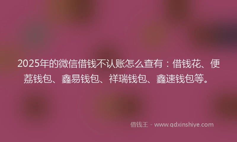 2025年的微信借钱不认账怎么查有：借钱花、便荔钱包、鑫易钱包、祥瑞钱包、鑫速钱包等。