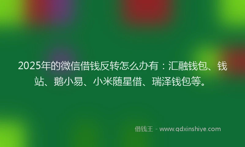 2025年的微信借钱反转怎么办有：汇融钱包、钱站、鹅小易、小米随星借、瑞泽钱包等。