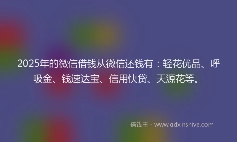 2025年的微信借钱从微信还钱有：轻花优品、呼吸金、钱速达宝、信用快贷、天源花等。