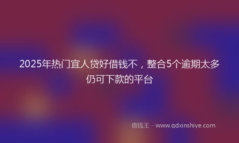 2025年热门宜人贷好借钱不，整合5个逾期太多仍可下款的平台