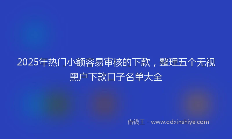 2025年热门小额容易审核的下款，整理五个无视黑户下款口子名单大全