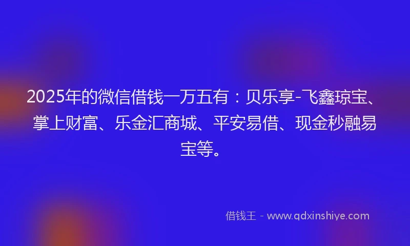 2025年的微信借钱一万五有：贝乐享-飞鑫琼宝、掌上财富、乐金汇商城、平安易借、现金秒融易宝等。
