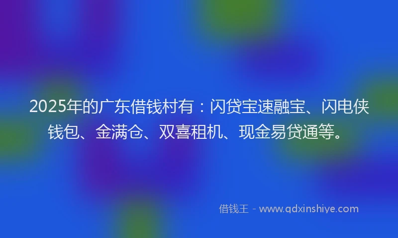 2025年的广东借钱村有：闪贷宝速融宝、闪电侠钱包、金满仓、双喜租机、现金易贷通等。