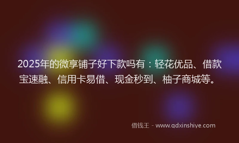 2025年的微享铺子好下款吗有：轻花优品、借款宝速融、信用卡易借、现金秒到、柚子商城等。
