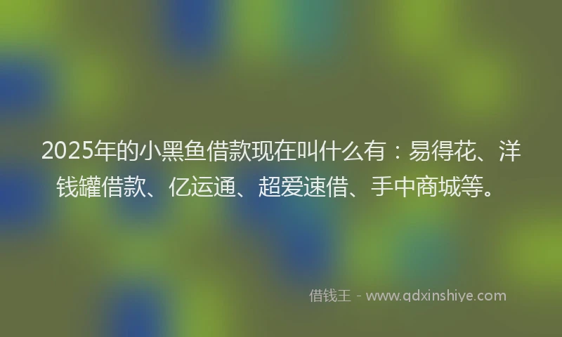 2025年的小黑鱼借款现在叫什么有：易得花、洋钱罐借款、亿运通、超爱速借、手中商城等。