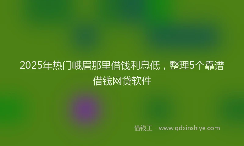 2025年热门峨眉那里借钱利息低，整理5个靠谱借钱网贷软件
