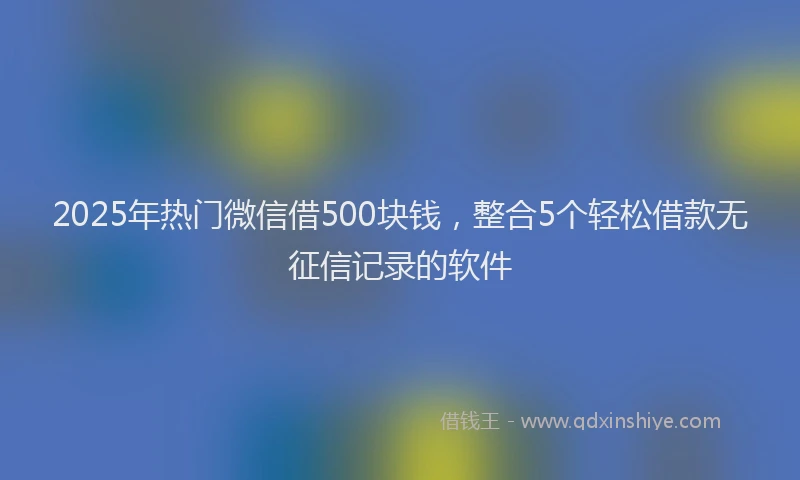 2025年热门微信借500块钱，整合5个轻松借款无征信记录的软件