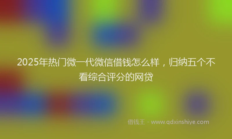 2025年热门微一代微信借钱怎么样，归纳五个不看综合评分的网贷