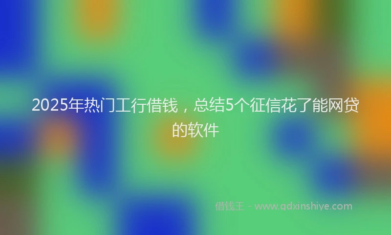2025年热门工行借钱，总结5个征信花了能网贷的软件