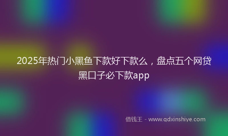 2025年热门小黑鱼下款好下款么，盘点五个网贷黑口子必下款app
