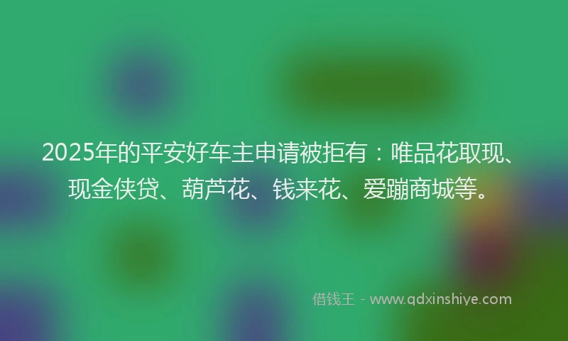 2025年的平安好车主申请被拒有：唯品花取现、现金侠贷、葫芦花、钱来花、爱蹦商城等。