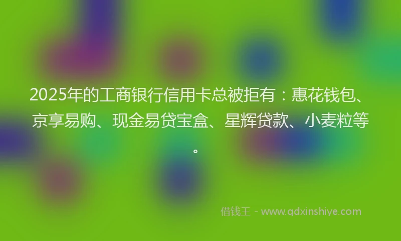 2025年的工商银行信用卡总被拒有：惠花钱包、京享易购、现金易贷宝盒、星辉贷款、小麦粒等。