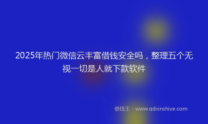 2025年热门微信云丰富借钱安全吗，整理五个无视一切是人就下款软件