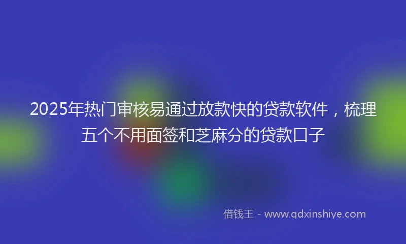 2025年热门审核易通过放款快的贷款软件，梳理五个不用面签和芝麻分的贷款口子