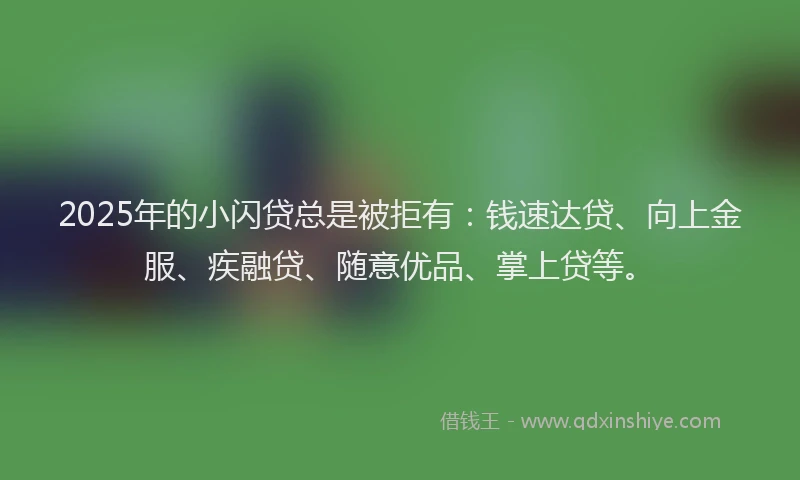 2025年的小闪贷总是被拒有：钱速达贷、向上金服、疾融贷、随意优品、掌上贷等。