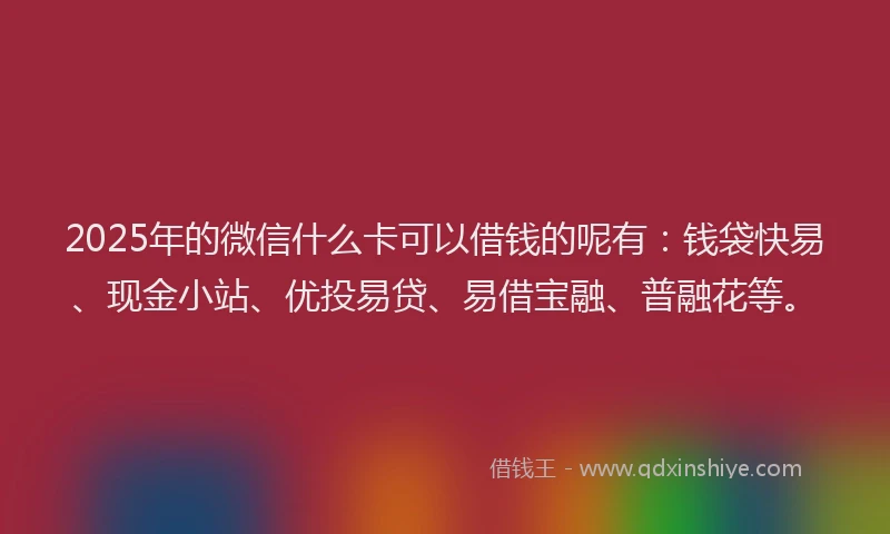 2025年的微信什么卡可以借钱的呢有：钱袋快易、现金小站、优投易贷、易借宝融、普融花等。