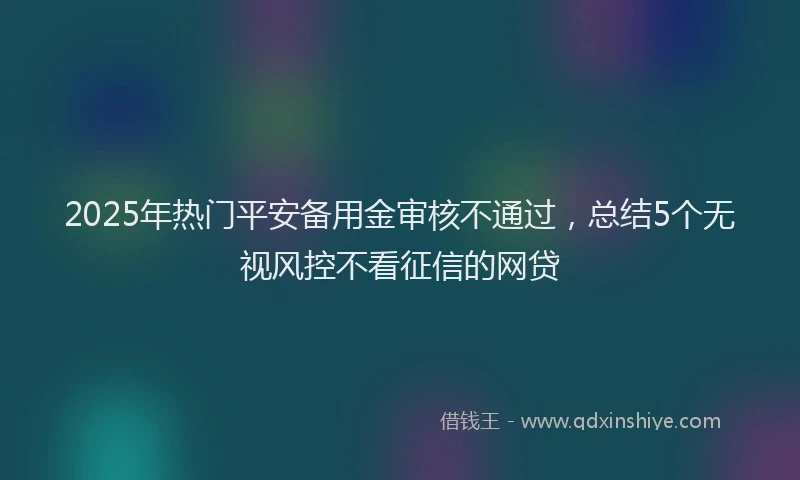 2025年热门平安备用金审核不通过，总结5个无视风控不看征信的网贷