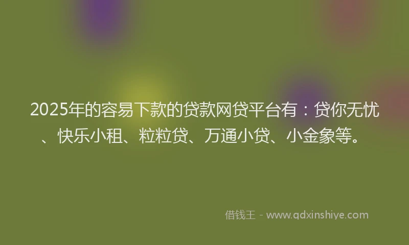 2025年的容易下款的贷款网贷平台有：贷你无忧、快乐小租、粒粒贷、万通小贷、小金象等。