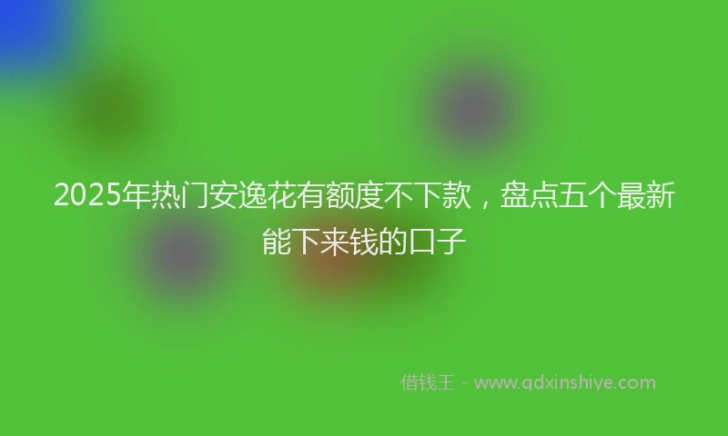 2025年热门安逸花有额度不下款，盘点五个最新能下来钱的口子