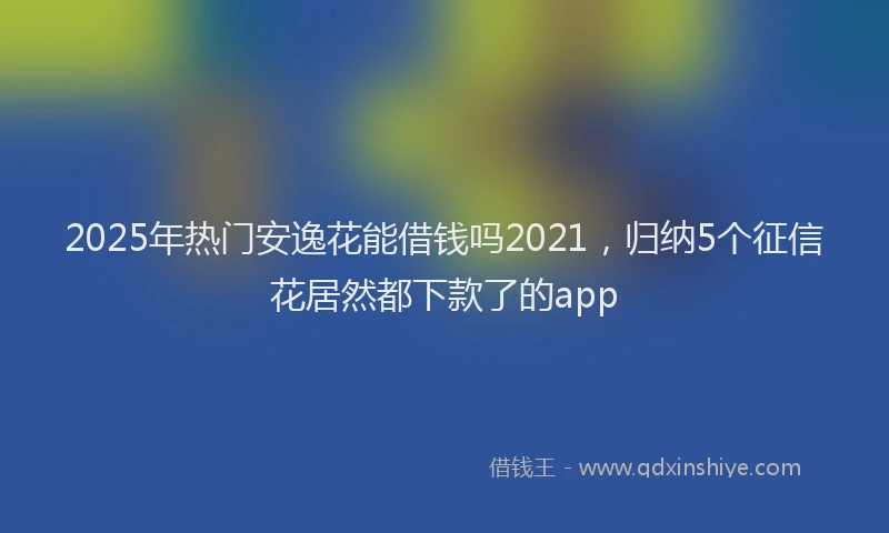 2025年热门安逸花能借钱吗2021，归纳5个征信花居然都下款了的app