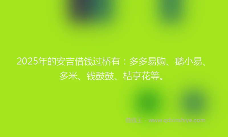 2025年的安吉借钱过桥有：多多易购、鹅小易、多米、钱鼓鼓、桔享花等。