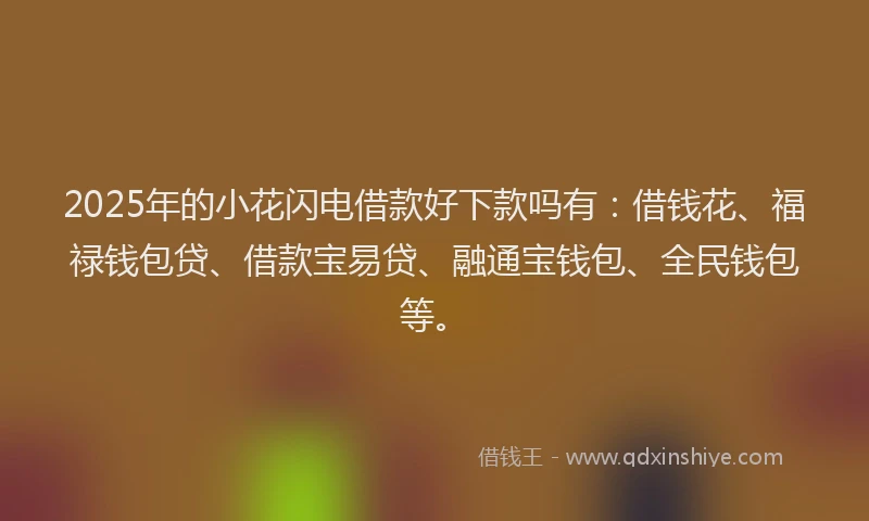 2025年的小花闪电借款好下款吗有：借钱花、福禄钱包贷、借款宝易贷、融通宝钱包、全民钱包等。