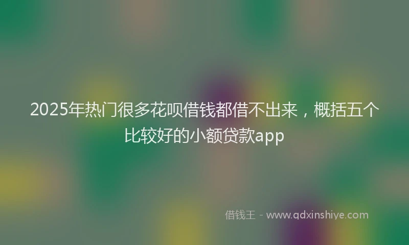 2025年热门很多花呗借钱都借不出来，概括五个比较好的小额贷款app