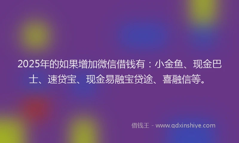 2025年的如果增加微信借钱有：小金鱼、现金巴士、速贷宝、现金易融宝贷途、喜融信等。