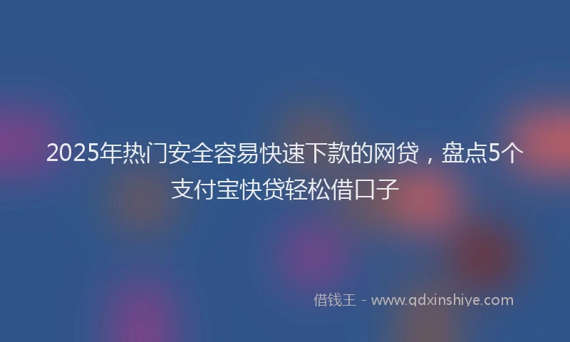 2025年热门安全容易快速下款的网贷，盘点5个支付宝快贷轻松借口子