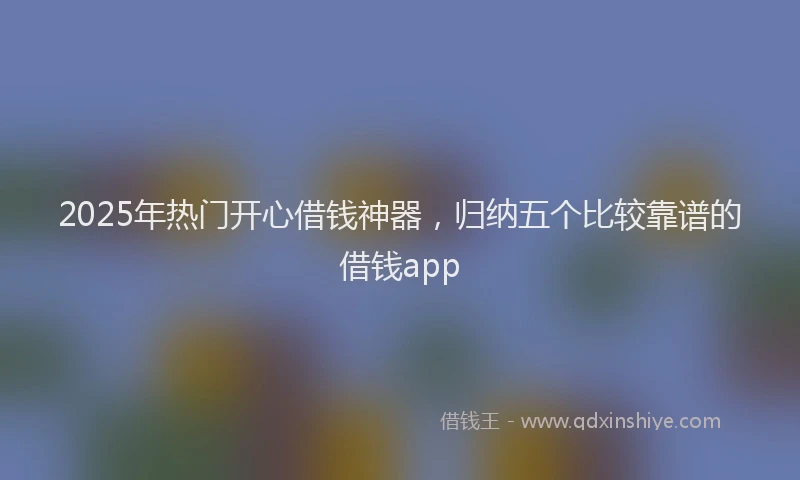 2025年热门开心借钱神器，归纳五个比较靠谱的借钱app