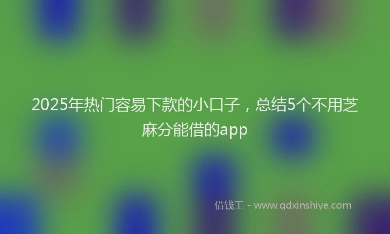 2025年热门容易下款的小口子，总结5个不用芝麻分能借的app