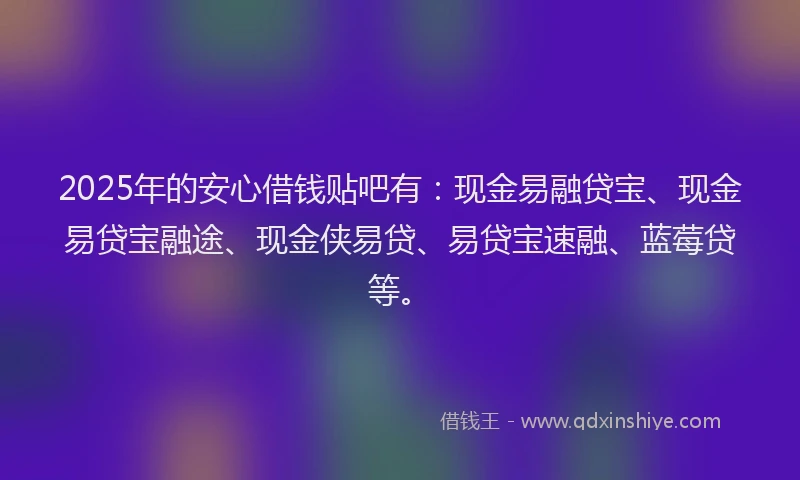 2025年的安心借钱贴吧有：现金易融贷宝、现金易贷宝融途、现金侠易贷、易贷宝速融、蓝莓贷等。