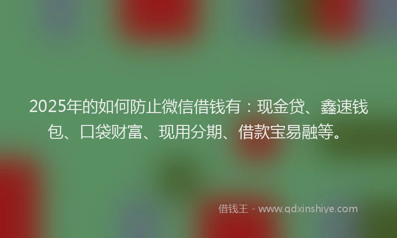 2025年的如何防止微信借钱有：现金贷、鑫速钱包、口袋财富、现用分期、借款宝易融等。