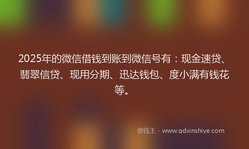 2025年的微信借钱到账到微信号有：现金速贷、翡翠信贷、现用分期、迅达钱包、度小满有钱花等。