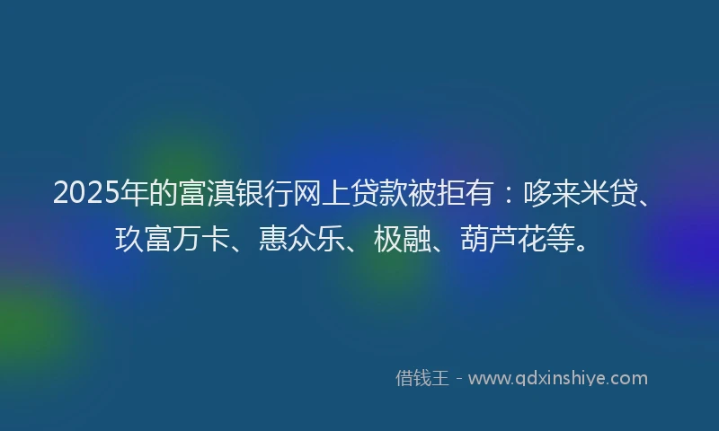 2025年的富滇银行网上贷款被拒有：哆来米贷、玖富万卡、惠众乐、极融、葫芦花等。