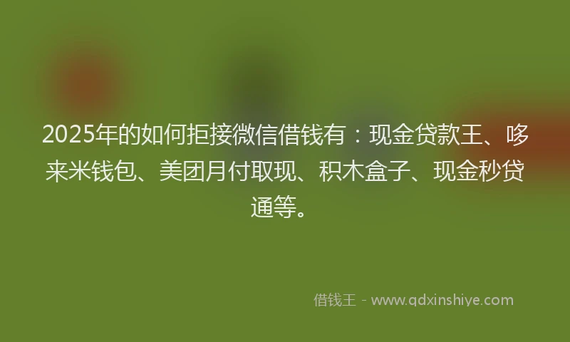 2025年的如何拒接微信借钱有：现金贷款王、哆来米钱包、美团月付取现、积木盒子、现金秒贷通等。