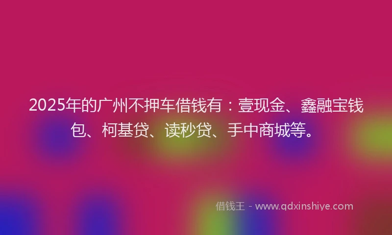 2025年的广州不押车借钱有：壹现金、鑫融宝钱包、柯基贷、读秒贷、手中商城等。
