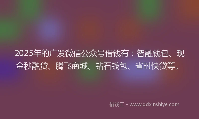 2025年的广发微信公众号借钱有：智融钱包、现金秒融贷、腾飞商城、钻石钱包、省时快贷等。