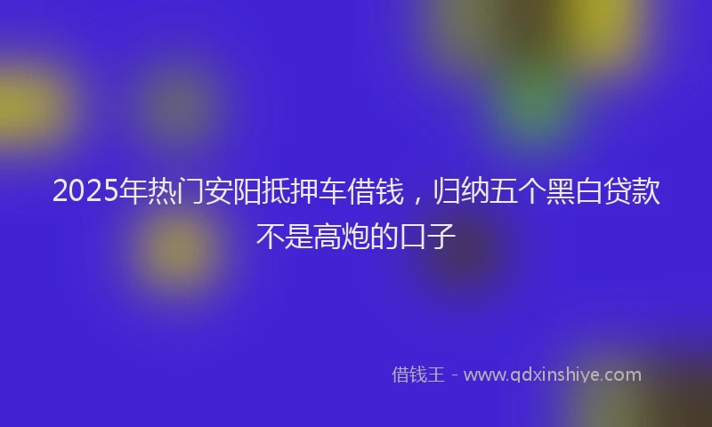 2025年热门安阳抵押车借钱，归纳五个黑白贷款不是高炮的口子