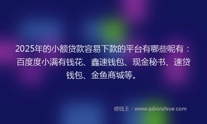 2025年的小额贷款容易下款的平台有哪些呢有：百度度小满有钱花、鑫速钱包、现金秘书、速贷钱包、金鱼商城等。