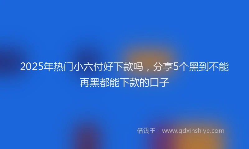 2025年热门小六付好下款吗，分享5个黑到不能再黑都能下款的口子