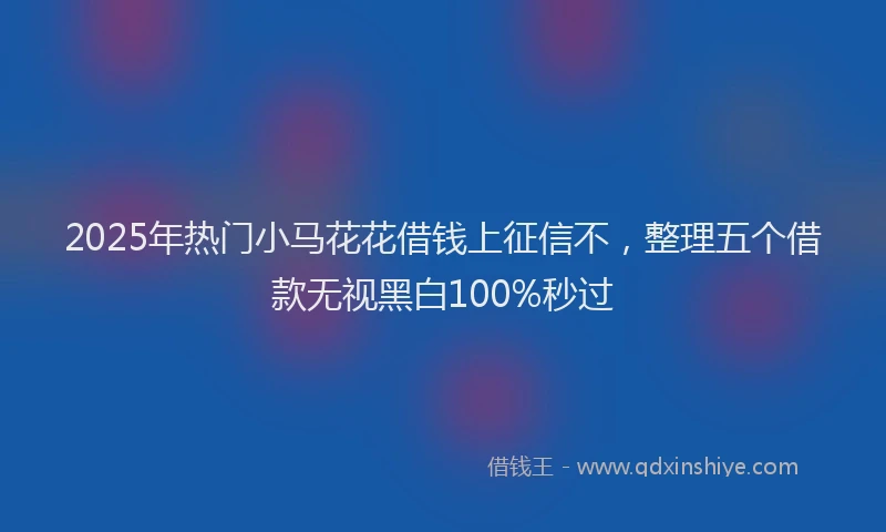 2025年热门小马花花借钱上征信不，整理五个借款无视黑白100%秒过