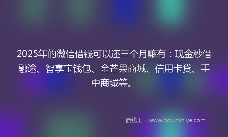 2025年的微信借钱可以还三个月嘛有：现金秒借融途、智享宝钱包、金芒果商城、信用卡贷、手中商城等。