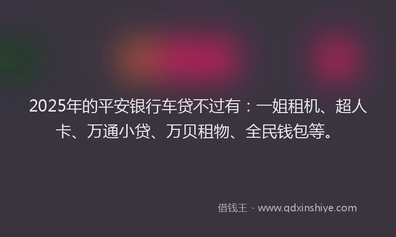 2025年的平安银行车贷不过有：一姐租机、超人卡、万通小贷、万贝租物、全民钱包等。