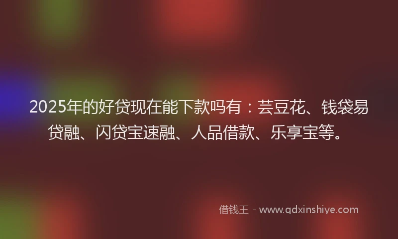 2025年的好贷现在能下款吗有：芸豆花、钱袋易贷融、闪贷宝速融、人品借款、乐享宝等。